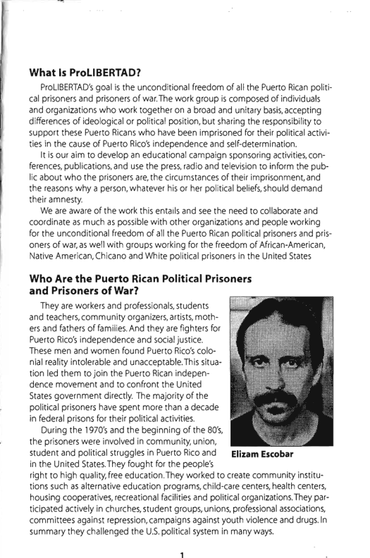 What Is ProLIBERTAD?  ProLIBERTAD’ goalis the unconditional freedom of al the Puerto Rican politi- cal prisoners and prisoners of war.The work group is composed of individuals and organizations who work together on a broad and unitary basis, accepting difierences of ideological or poliical posiion, but sharing the responsiilty to support these Puerto Ricans who have been imprisoned for their poltcal activi- ties In the cause of Puerto Rico’s independence and sef-detemination.  Its our aim to develop an educational campaign sponsoring activites,con- ferences, publications, and use the press,radio and television to inform the pub- lic about who the prisoners are, the circumstances of their imprisonment, and the reasons why a person, whatever his or her political beliefs should demand their amnesty.  We are aware of the work this entalls and see the need to collaborate and coordinate as much as possible with other organizations and people working for the unconditional freedom of al the Puerto Rican poliical prisoners and pris- aners of war,as well with groups working fo the freedom of Afrcan-American, Native American, Chicano and White poltical prisoners in the United States  Who Are the Puerto and Prisoners of War?  ‘They are workers and professionals,students and teachers, community organizers,rtists, moth- ers and fathers of families.And they are fighters for Puerto Rico’ independence and social justice. These men and woren found Puerto Rico’s colo- nialreality intolerable and unacceptable. This situa- tion led them to join the Puerto Rican indepen- dence movement and to confront the United States government directly. The majorty of the political prisoners have spent more than a decade i federal prisons for their politcal activities During the 1970 and the beginning of the 80’, the prisoners were involved in community, union, student and poiiical struggles in Puerto Ricoand  Elizam Escobar in the United States.They fought fo the people’s fight to high quality,free education. They worked to create community intitu- tions such as alternative education programs,child-care centers, health centers, housing cooperatives,recreational facilties and politcal organizations. They par- ticipated actively in churches,student groups,unions, professional associations, committees against repression, campaigns against youth violence and drugs.In summary they challenged the Us. poliical system in many ways.  lican Political Prisoners  